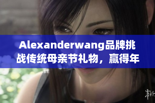 Alexanderwang品牌挑战传统母亲节礼物，赢得年轻妈妈喜爱