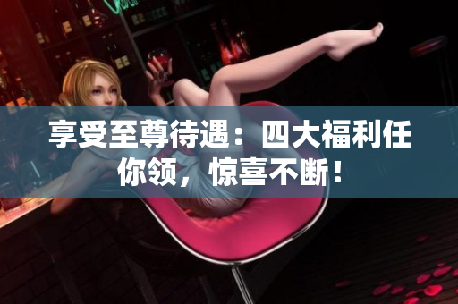 享受至尊待遇：四大福利任你领，惊喜不断！