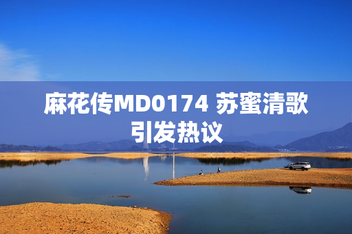 麻花传MD0174 苏蜜清歌引发热议