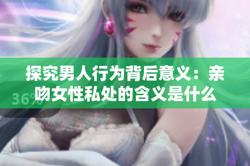 探究男人行为背后意义：亲吻女性私处的含义是什么