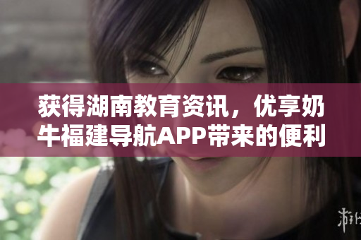 获得湖南教育资讯，优享奶牛福建导航APP带来的便利