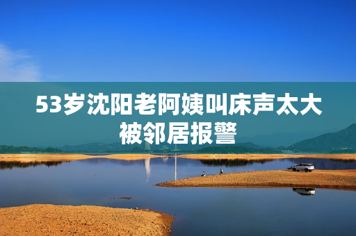 53岁沈阳老阿姨叫床声太大被邻居报警