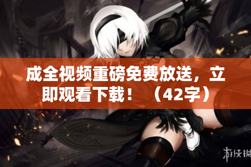 成全视频重磅免费放送，立即观看下载！ （42字）