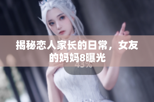 揭秘恋人家长的日常，女友的妈妈8曝光