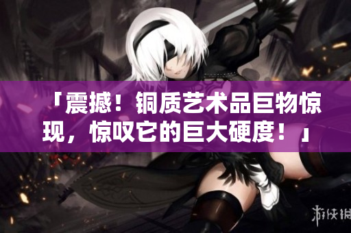 「震撼！铜质艺术品巨物惊现，惊叹它的巨大硬度！」