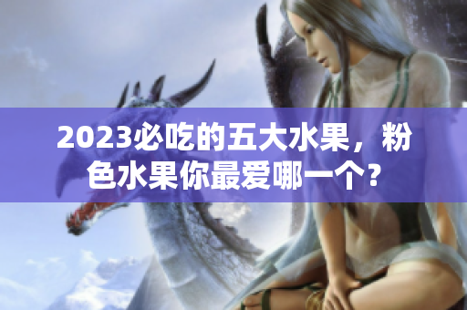 2023必吃的五大水果，粉色水果你最爱哪一个？