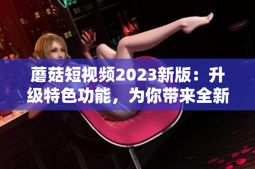 蘑菇短视频2023新版：升级特色功能，为你带来全新观感！