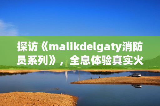 探访《malikdelgaty消防员系列》，全息体验真实火场！