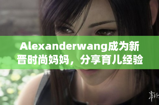 Alexanderwang成为新晋时尚妈妈，分享育儿经验