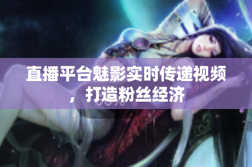 直播平台魅影实时传递视频，打造粉丝经济
