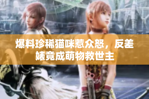 爆料珍稀猫咪惹众怒，反差婊竟成萌物救世主