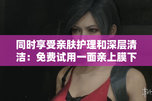 同时享受亲肤护理和深层清洁：免费试用一面亲上膜下面膜