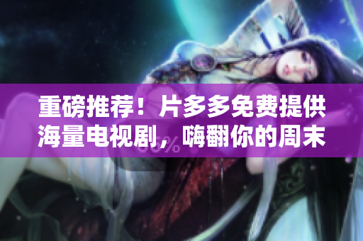重磅推荐！片多多免费提供海量电视剧，嗨翻你的周末！