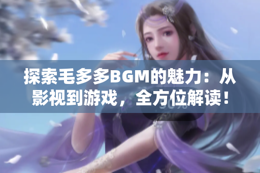 探索毛多多BGM的魅力：从影视到游戏，全方位解读！