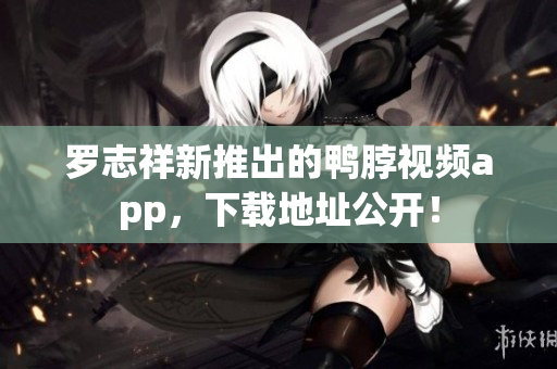 罗志祥新推出的鸭脖视频app，下载地址公开！