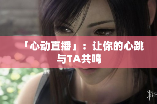 「心动直播」：让你的心跳与TA共鸣