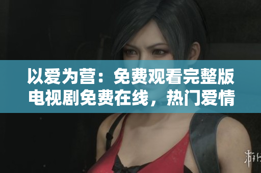 以爱为营：免费观看完整版电视剧免费在线，热门爱情剧必看。