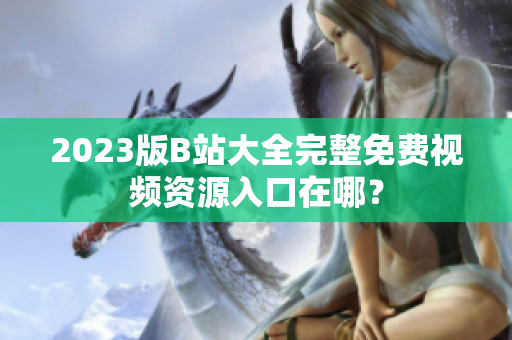 2023版B站大全完整免费视频资源入口在哪？