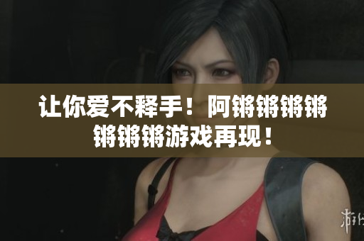 让你爱不释手！阿锵锵锵锵锵锵锵游戏再现！
