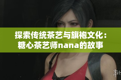 探索传统茶艺与旗袍文化：糖心茶艺师nana的故事