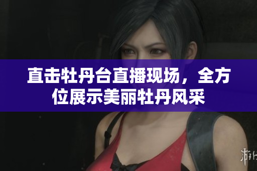 直击牡丹台直播现场，全方位展示美丽牡丹风采