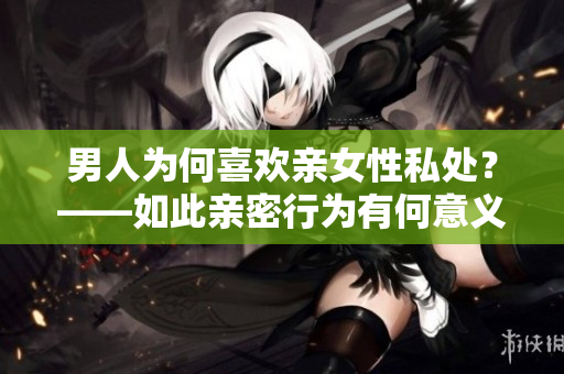 男人为何喜欢亲女性私处？——如此亲密行为有何意义