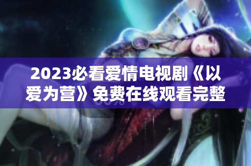 2023必看爱情电视剧《以爱为营》免费在线观看完整版