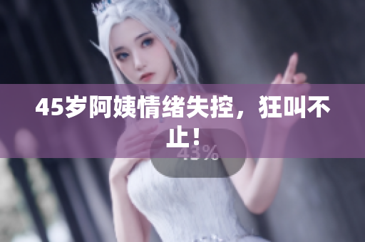 45岁阿姨情绪失控，狂叫不止！