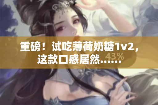 重磅！试吃薄荷奶糖1v2，这款口感居然……