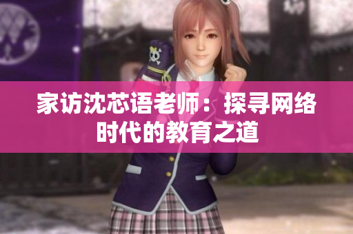 家访沈芯语老师：探寻网络时代的教育之道