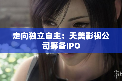 走向独立自主：天美影视公司筹备IPO
