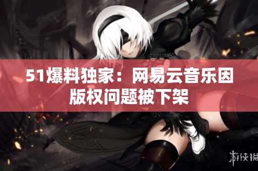 51爆料独家：网易云音乐因版权问题被下架