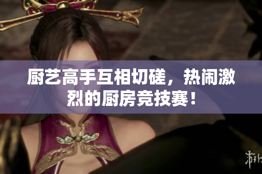 厨艺高手互相切磋，热闹激烈的厨房竞技赛！