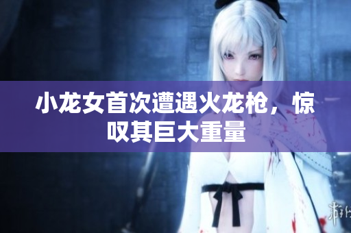 小龙女首次遭遇火龙枪，惊叹其巨大重量
