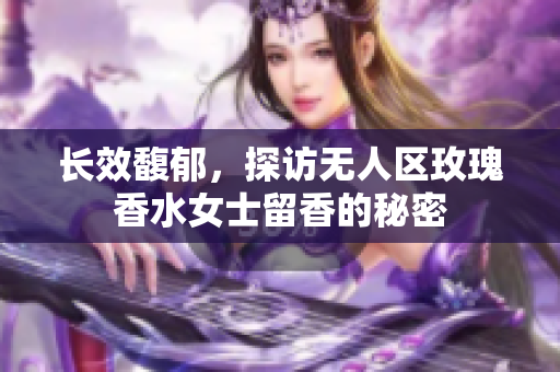 长效馥郁，探访无人区玫瑰香水女士留香的秘密