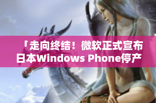 「走向终结！微软正式宣布日本Windows Phone停产」