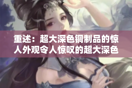 重述：超大深色铜制品的惊人外观令人惊叹的超大深色铜制品外观
