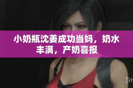 小奶瓶沈姜成功当妈，奶水丰满，产奶喜报
