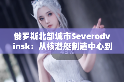 俄罗斯北部城市Severodvinsk：从核潜艇制造中心到旅游胜地