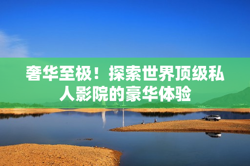 奢华至极！探索世界顶级私人影院的豪华体验