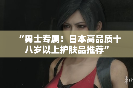 “男士专属！日本高品质十八岁以上护肤品推荐”