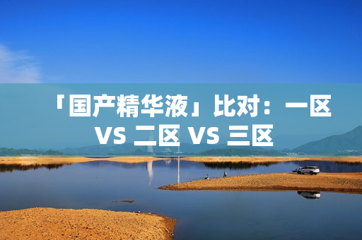 「国产精华液」比对：一区 VS 二区 VS 三区