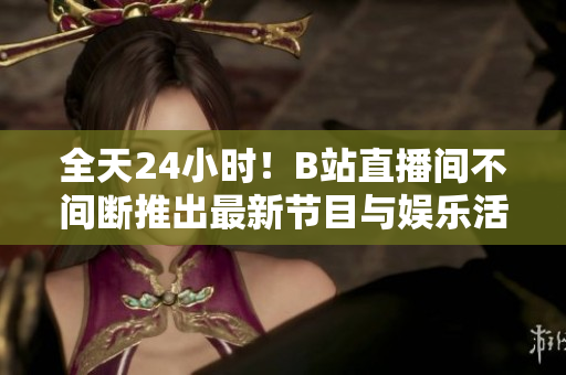 全天24小时！B站直播间不间断推出最新节目与娱乐活动