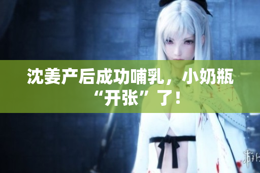 沈姜产后成功哺乳，小奶瓶“开张”了！