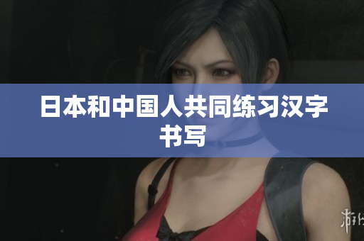 日本和中国人共同练习汉字书写