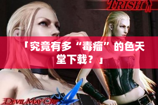 「究竟有多“毒瘤”的色天堂下载？」