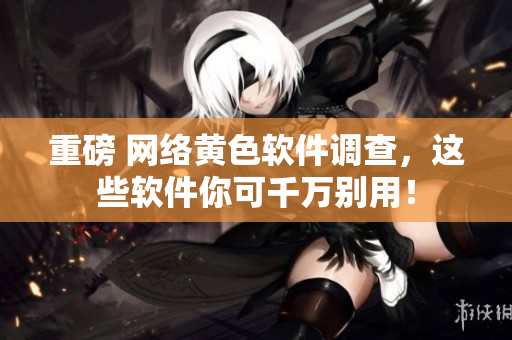重磅 网络黄色软件调查，这些软件你可千万别用！