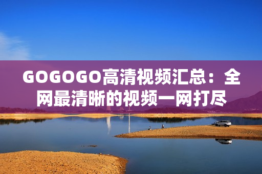 GOGOGO高清视频汇总：全网最清晰的视频一网打尽