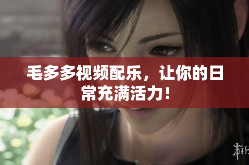 毛多多视频配乐，让你的日常充满活力！