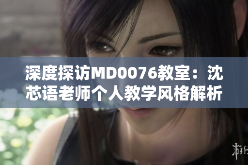 深度探访MD0076教室：沈芯语老师个人教学风格解析